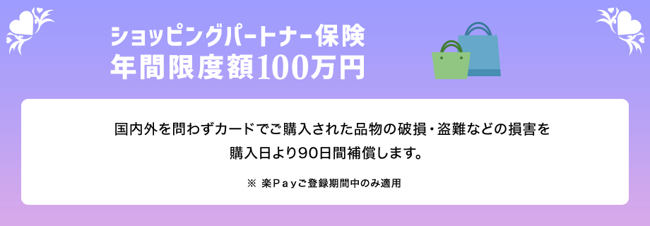 ショッピングパートナー保険年間限度額100万円 国内外を問わずカードでご購入された品物の破損・盗難などの損害を購入日より90日間補償します。 ※ 楽Ｐａｙご登録期間中のみ適用
