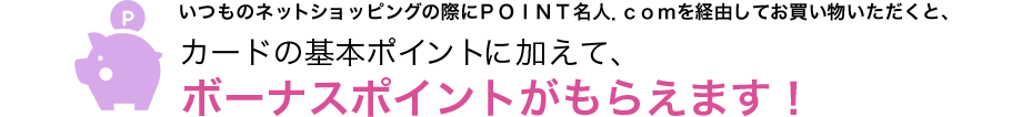 いつものネットショッピングの際にＰＯＩＮＴ名人．ｃｏｍを経由してお買い物いただくと、カードの基本ポイントに加えて、ボーナスポイントがもらえます！