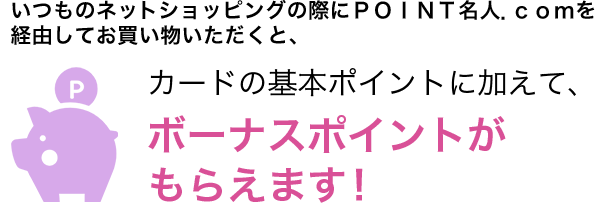 いつものネットショッピングの際にＰＯＩＮＴ名人．ｃｏｍを経由してお買い物いただくと、カードの基本ポイントに加えて、ボーナスポイントがもらえます！