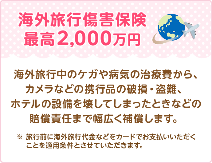 海外旅行傷害保険最高2,000万円 海外旅行中のケガや病気の治療費から、カメラなどの携行品の破損・盗難、ホテルの設備を壊してしまったときなどの賠償責任まで幅広く補償します。 ※ 旅行前に海外旅行代金などをカードでお支払いいただくことを適用条件とさせていただきます。