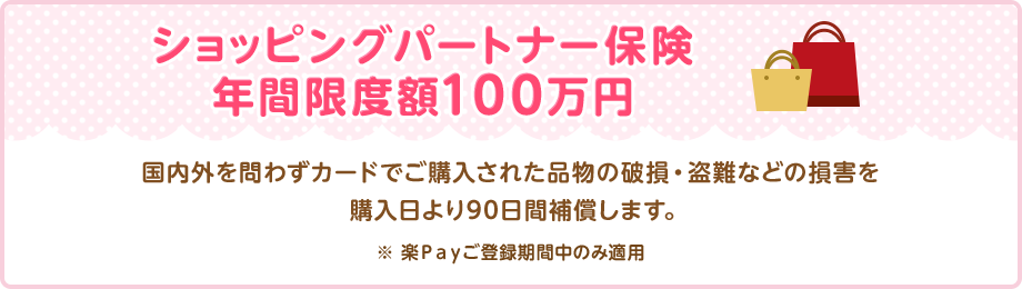 ショッピングパートナー保険 年間限度額100万円 国内外を問わずカードでご購入された品物の破損・盗難などの損害を購入日より90日間補償します。 ※ 楽Ｐａｙご登録期間中のみ適用