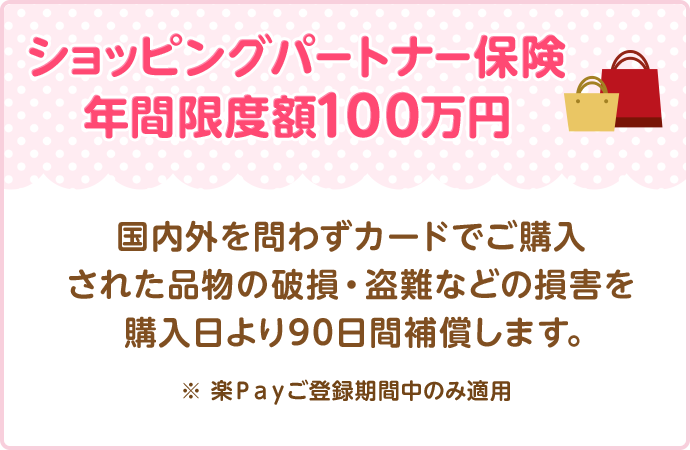 ショッピングパートナー保険 年間限度額100万円 国内外を問わずカードでご購入された品物の破損・盗難などの損害を購入日より90日間補償します。 ※ 楽Ｐａｙご登録期間中のみ適用