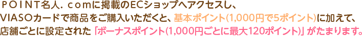 ＰＯＩＮＴ名人．ｃｏｍに掲載のECショップへアクセスし、VIASOカードで商品をご購入いただくと、基本ポイント(1,000円で5ポイント)に加えて、店舗ごとに設定された「ボーナスポイント(1,000円ごとに最大120ポイント)」がたまります。