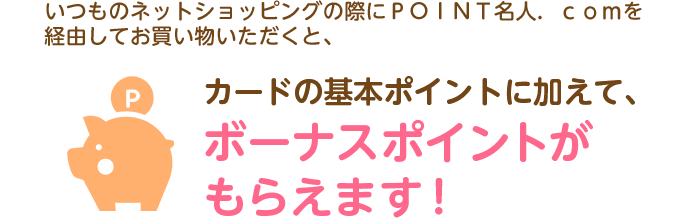 いつものネットショッピングの際にＰＯＩＮＴ名人．ｃｏｍを経由してお買い物いただくと、カードの基本ポイントに加えて、ボーナスポイントがもらえます！