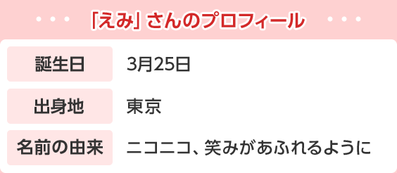 「えみ」さんのプロフィール 誕生日 3月25日 出身地 東京 名前の由来 ニコニコ、笑みがあふれるように