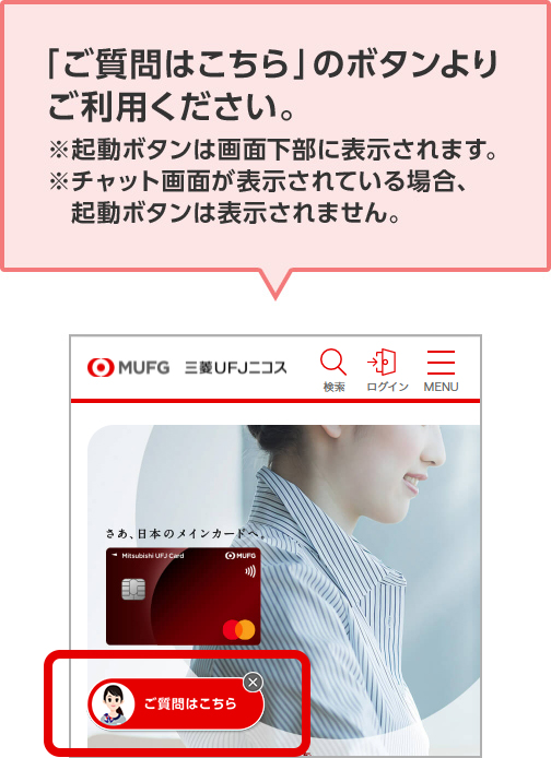 「ご質問はこちら」のボタンよりご利用ください。 ※起動ボタンは画面下部に表示されます。 ※チャット画面が表示されている場合、起動ボタンは表示されません。