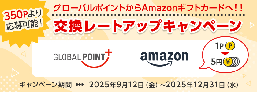 350Pより応募可能！ グローバルポイントからAmazonギフトカードへ！！交換レートアップキャンペーン グローバルポイント Amazonギフトカード 1ポイント＝5円 キャンペーン期間 2025年9月12日（金）～2025年12月31日（水）