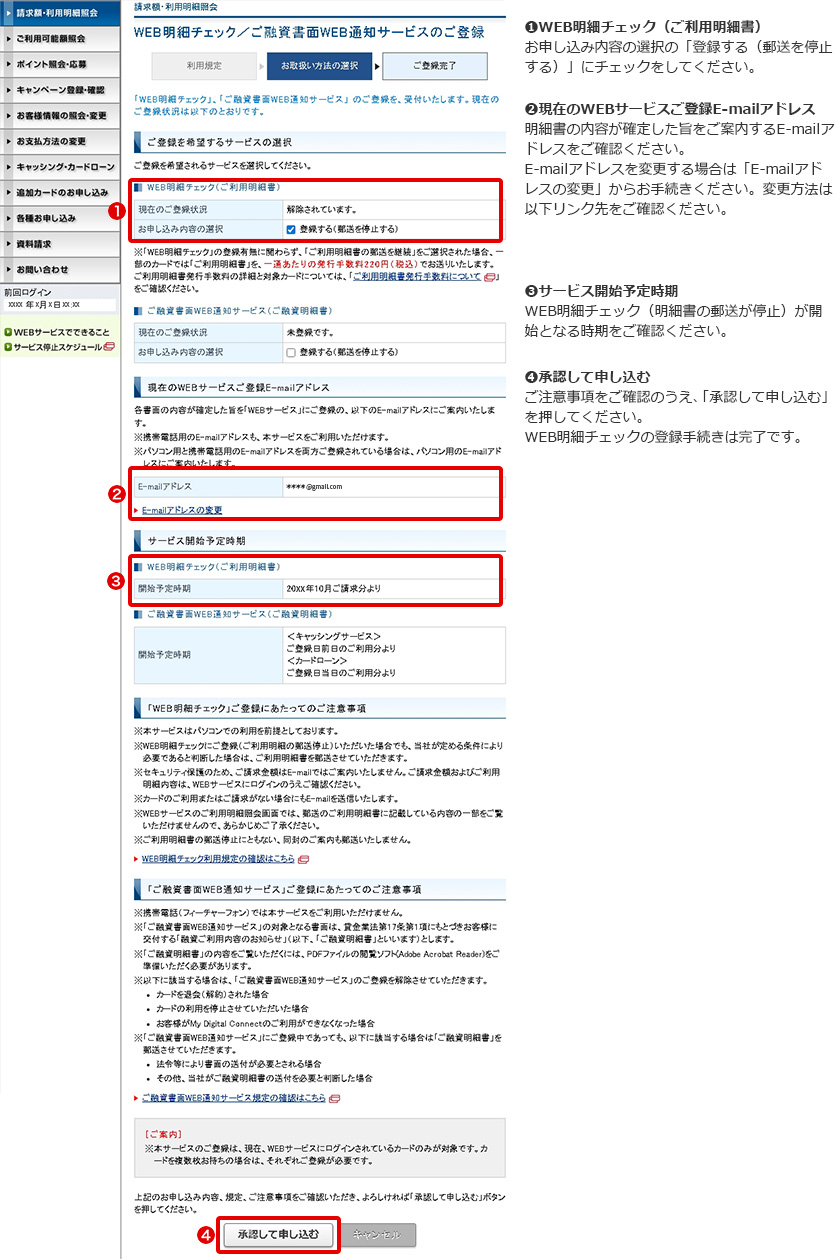 ➊WEB明細チェック（ご利用明細書） お申し込み内容の選択の「登録する（郵送を停止する）」にチェックをしてください。 ➋現在のWEBサービスご登録E-mailアドレス 明細書の内容が確定した旨をご案内するE-mailアドレスをご確認ください。 E-mailアドレスを変更する場合は「E-mailアドレスの変更」からお手続きください。変更方法は以下リンク先をご確認ください。 ➌サービス開始予定時期 WEB明細チェック（明細書の郵送が停止）が開始となる時期をご確認ください。 ➍承認して申し込む ご注意事項をご確認のうえ、「承認して申し込む」を押してください。 WEB明細チェックの登録手続きは完了です。