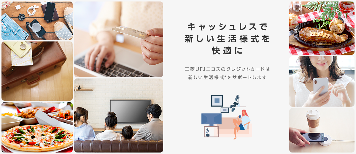 キャッシュレスで 新しい生活様式を 快適に 三菱UFJニコスのクレジットカードは 新しい生活様式*をサポートします