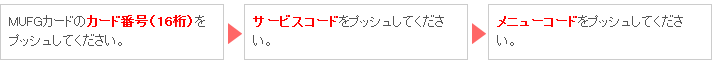 MUFGカードのカード番号（16桁）をプッシュしてください。 → サービスコードをプッシュしてください。 → メニューコードをプッシュしてください。