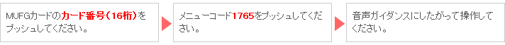 MUFGカードのカード番号（16桁）をプッシュしてください。 → メニューコード1765をプッシュしてください。 → 音声ガイダンスにしたがって操作してください。