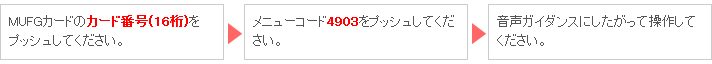 MUFGカードのカード番号(16桁)をプッシュしてください。 → メニューコード4903をプッシュしてください。 → 音声ガイダンスにしたがって操作してください。