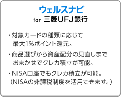 ウェルスナビ for 三菱ＵＦＪ銀行 ・対象カードの種類に応じて最大1％ポイント還元。・商品選びから資産配分の見直しまでおまかせでクレカ積立が可能。・NISA口座でもクレカ積立が可能。（NISAの非課税制度を活用できます。）