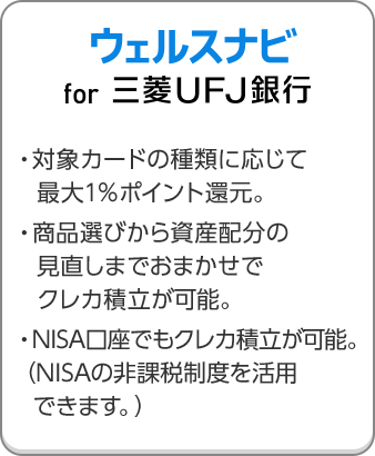 ウェルスナビ for 三菱ＵＦＪ銀行 ・対象カードの種類に応じて最大1％ポイント還元。・商品選びから資産配分の見直しまでおまかせでクレカ積立が可能。・NISA口座でもクレカ積立が可能。（NISAの非課税制度を活用できます。）