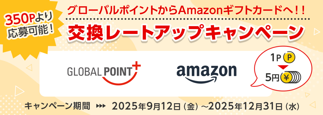 350Pより応募可能！ グローバルポイントからAmazonギフトカードへ！！交換レートアップキャンペーン グローバルポイント Amazonギフトカード 1ポイント＝5円 キャンペーン期間 2025年9月12日（金）～2025年12月31日（水）