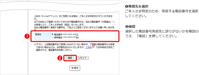 ➊発信先を選択 ご本人さま特定のため、発信する電話番号を選択してください。 ➋確認 選択した電話番号発信先に誤りがないかを確認のうえ、「確認」を押してください。