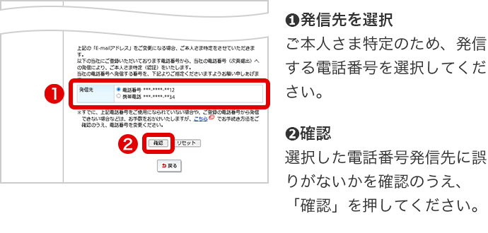 ➊発信先を選択 ご本人さま特定のため、発信する電話番号を選択してください。 ➋確認 選択した電話番号発信先に誤りがないかを確認のうえ、「確認」を押してください。