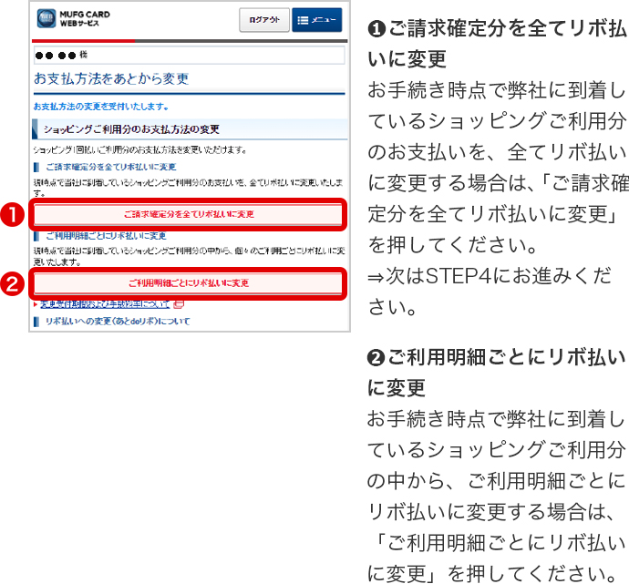 ➊ご請求確定分を全てリボ払いに変更 お手続き時点で弊社に到着しているショッピングご利用分のお支払いを、全てリボ払いに変更する場合は、「ご請求確定分を全てリボ払いに変更」を押してください。 ⇒次はSTEP4にお進みください。 ➋ご利用明細ごとにリボ払いに変更 お手続き時点で弊社に到着しているショッピングご利用分の中から、ご利用明細ごとにリボ払いに変更する場合は、「ご利用明細ごとにリボ払いに変更」を押してください。