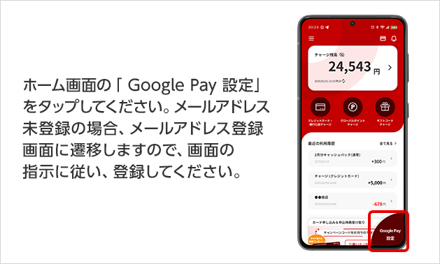 ホーム画面の「 Google Pay  設定」をタップしてください。メールアドレス未登録の場合、メールアドレス登録画面に遷移しますので、画面の指示に従い、登録してください。