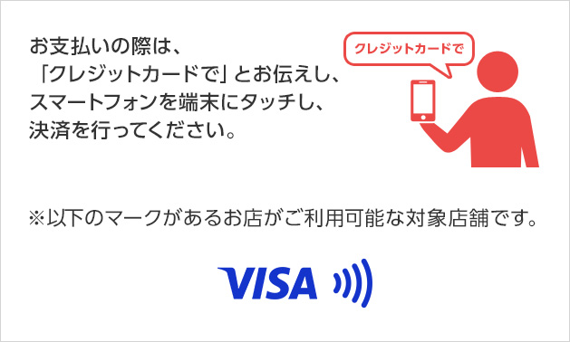 お支払いの際は、「クレジットカードで」とお伝えし、スマートフォンを端末にタッチし、決済を行ってください。 ※以下のマークがあるお店がご利用可能な対象店舗です。 VISA
