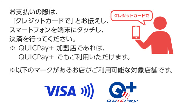 お支払いの際は、「クレジットカードで」とお伝えし、スマートフォンを端末にタッチし、決済を行ってください。 ※ QUICPay+ 加盟店であれば、 QUICPay+ でもご利用いただけます。 ※以下のマークがあるお店がご利用可能な対象店舗です。 VISA QUICPay+ 