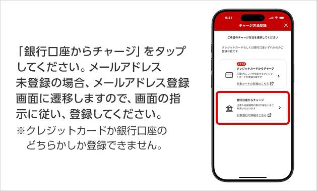 「銀行口座からチャージ」をタップしてください。メールアドレス未登録の場合、メールアドレス登録画面に遷移しますので、画面の指示に従い、登録してください。 ※クレジットカードか銀行口座のどちらかしか登録できません。