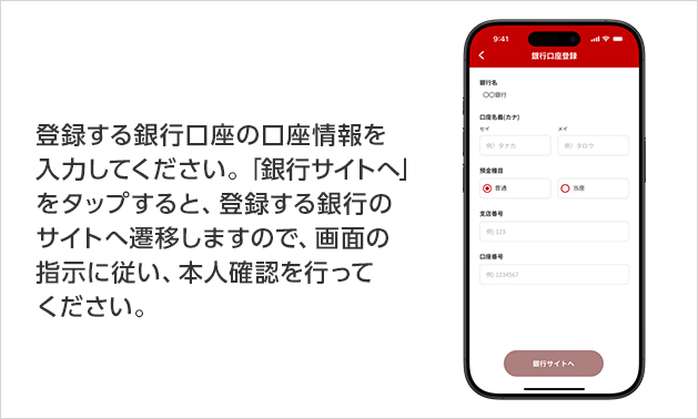登録する銀行口座の口座情報を入力してください。「銀行サイトへ」をタップすると、登録する銀行のサイトへ遷移しますので、画面の指示に従い、本人確認を行ってください。