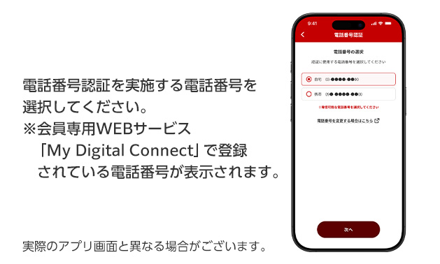 電話番号認証を実施する電話番号を選択してください。 ※会員専用WEBサービス「My Digital Connect」で登録されている電話番号が表示されます。 実際のアプリ画面と異なる場合がございます。
