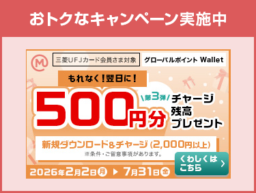 おトクなキャンペーン実施中 三菱ＵＦＪカード 会員さま対象 グローバルポイント Wallet 第3弾 もれなく！翌日に！ 500円分チャージ残高プレゼント 新規ダウンロード&チャージ（2,000円以上） ※条件・ご留意事項があります。 2026年2月2日（月）→7月31日（金） くわしくはこちら