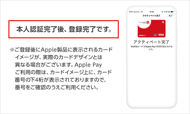 本人認証完了後、登録完了です。 ※ご登録後にApple製品に表示されるカードイメージが、実際のカードデザインとは異なる場合がございます。Apple Payご利用の際は、カードイメージ上に、カード番号の下4桁が表示されておりますので、番号をご確認のうえご利用ください。