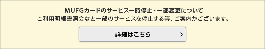 MUFGカードのサービス一時停止・一部変更について ご利用明細書照会など一部のサービスを停止する等、ご案内がございます。 詳細はこちら