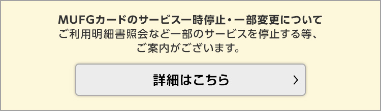 MUFGカードのサービス一時停止・一部変更について ご利用明細書照会など一部のサービスを停止する等、ご案内がございます。 詳細はこちら