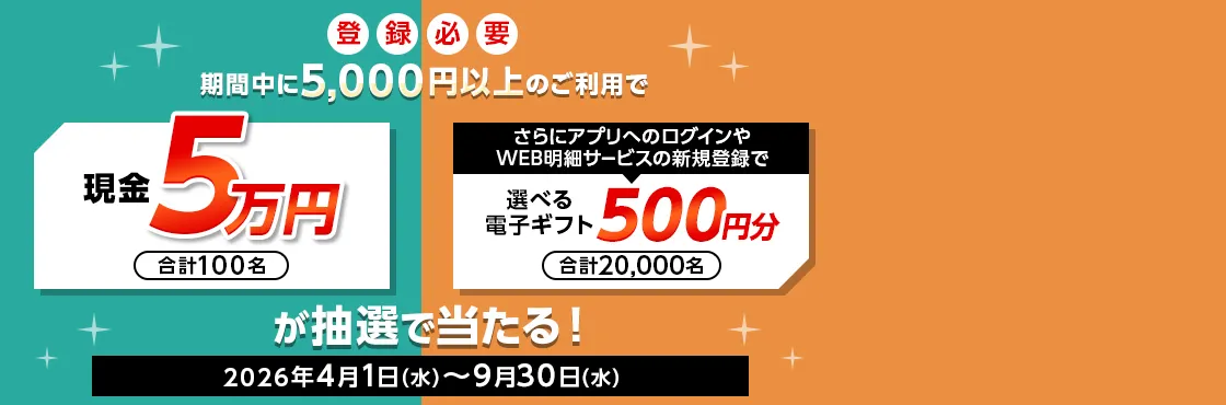 登録必要 期間中に5,000円以上のご利用で 現金5万円 合計100名 さらにアプリへのログインやWEB明細サービスの新規登録で選べる電子ギフト500円分 合計20,000名 が抽選で当たる！ 2026年4月1日（水）～9月30日（水）