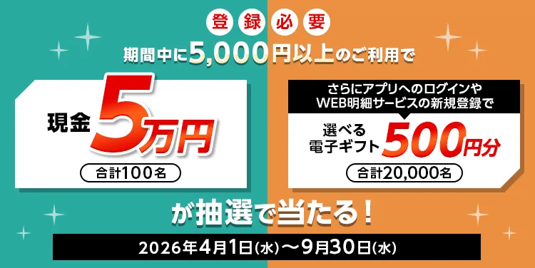 登録必要 期間中に5,000円以上のご利用で 現金5万円 合計100名 さらにアプリへのログインやWEB明細サービスの新規登録で選べる電子ギフト500円分 合計20,000名 が抽選で当たる！ 2026年4月1日（水）～9月30日（水）