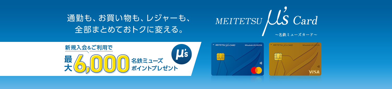 MEITETSU μ’s Card~名鉄ミューズカード~ 通勤も、お買い物も、レジャーも、全部まとめておトクに変える。新規入会&ご利用で、最大6,000名鉄ミューズポイントプレゼント MEITETSU μ’s Card(一般) 券面 MEITETSU μ’s Card(ゴールド) 券面