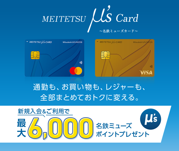 MEITETSU μ’s Card~名鉄ミューズカード~ 通勤も、お買い物も、レジャーも、全部まとめておトクに変える。新規入会&ご利用で、最大6,000名鉄ミューズポイントプレゼント MEITETSU μ’s Card(一般) 券面 MEITETSU μ’s Card(ゴールド) 券面