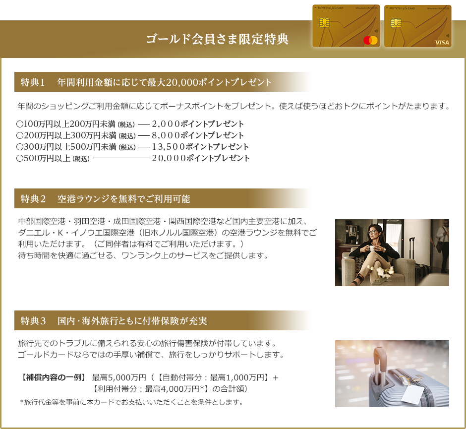 ゴールド会員さま限定特典 MEITETSU μ’s Card(ゴールド) 券面 特典1 年間利用金額に応じて最大20,000ポイントプレゼント 年間のショッピングご利用金額に応じてボーナスポイントをプレゼント。使えば使うほどおトクにポイントがたまります。 ○100万円以上200万円未満(税込) 2,000ポイントプレゼント ○200万円以上300万円未満(税込) 8,000ポイントプレゼント ○300万円以上500万円未満(税込) 13,500ポイントプレゼント ○500万円以上(税込) 20,000ポイントプレゼント 特典2 空港ラウンジを無料でご利用可能 中部国際空港・羽田空港・成田国際空港・関西国際空港など国内主要空港に加え、ダニエル・K・イノウエ国際空港(旧ホノルル国際空港)の空港ラウンジを無料でご利用いただけます。(ご同伴者は有料でご利用いただけます。)待ち時間を快適に過ごせる、ワンランク上のサービスをご提供します。 特典3 国内・海外旅行ともに付帯保険が充実 旅行先でのトラブルに備えられる安心の旅行傷害保険が付帯しています。ゴールドカードならではの手厚い補償で、旅行をしっかりサポートします。【補償内容の一例】 最高5,000万円(【自動付帯分:最高1,000万円】+【利用付帯分:最高4,000万円*】の合計額) *旅行代金等を事前に本カードでお支払いいただくことを条件とします。