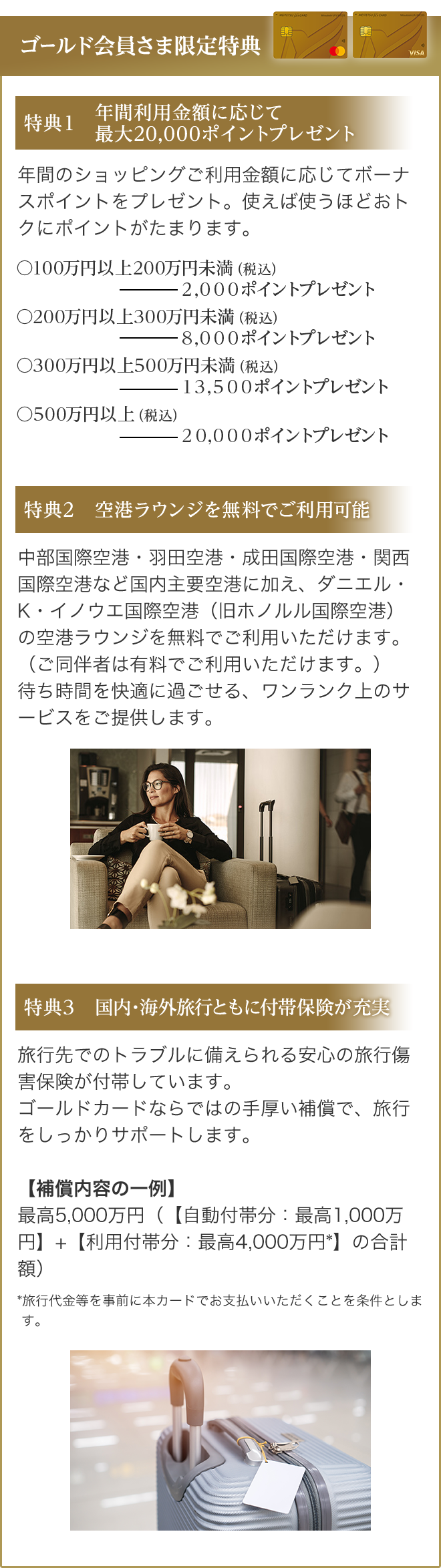 ゴールド会員さま限定特典 MEITETSU μ’s Card(ゴールド) 券面 特典1 年間利用金額に応じて最大20,000ポイントプレゼント 年間のショッピングご利用金額に応じてボーナスポイントをプレゼント。使えば使うほどおトクにポイントがたまります。 ○100万円以上200万円未満(税込) 2,000ポイントプレゼント ○200万円以上300万円未満(税込) 8,000ポイントプレゼント ○300万円以上500万円未満(税込) 13,500ポイントプレゼント ○500万円以上(税込) 20,000ポイントプレゼント 特典2 空港ラウンジを無料でご利用可能 中部国際空港・羽田空港・成田国際空港・関西国際空港など国内主要空港に加え、ダニエル・K・イノウエ国際空港(旧ホノルル国際空港)の空港ラウンジを無料でご利用いただけます。(ご同伴者は有料でご利用いただけます。)待ち時間を快適に過ごせる、ワンランク上のサービスをご提供します。 特典3 国内・海外旅行ともに付帯保険が充実 旅行先でのトラブルに備えられる安心の旅行傷害保険が付帯しています。ゴールドカードならではの手厚い補償で、旅行をしっかりサポートします。【補償内容の一例】 最高5,000万円(【自動付帯分:最高1,000万円】+【利用付帯分:最高4,000万円*】の合計額) *旅行代金等を事前に本カードでお支払いいただくことを条件とします。