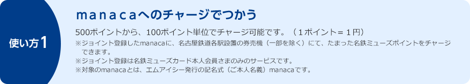 使い方1 manacaへのチャージでつかう 500ポイントから、100ポイント単位でチャージ可能です。(1ポイント=1円) ※ジョイント登録したmanacaに、名古屋鉄道各駅設置の券売機(一部を除く)にて、たまった名鉄ミューズポイントをチャージできます。※ジョイント登録は名鉄ミューズカード本人会員さまのみのサービスです。※対象のmanacaとは、エムアイシー発行の記名式(ご本人名義)manacaです。