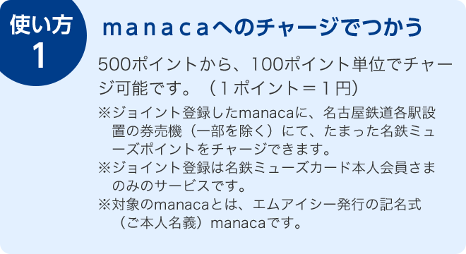 使い方1 manacaへのチャージでつかう 500ポイントから、100ポイント単位でチャージ可能です。(1ポイント=1円) ※ジョイント登録したmanacaに、名古屋鉄道各駅設置の券売機(一部を除く)にて、たまった名鉄ミューズポイントをチャージできます。※ジョイント登録は名鉄ミューズカード本人会員さまのみのサービスです。※対象のmanacaとは、エムアイシー発行の記名式(ご本人名義)manacaです。