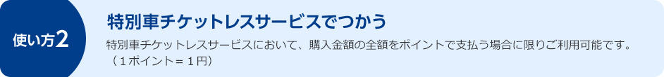使い方2 特別車チケットレスサービスでつかう 特別車チケットレスサービスにおいて、購入金額の全額をポイントで支払う場合に限りご利用可能です。(1ポイント=1円)