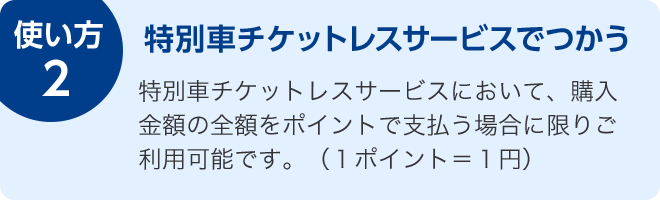 使い方2 特別車チケットレスサービスでつかう 特別車チケットレスサービスにおいて、購入金額の全額をポイントで支払う場合に限りご利用可能です。(1ポイント=1円)