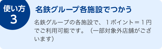 使い方3 名鉄グループ各施設でつかう 名鉄グループの各施設で、1ポイント=1円でご利用可能です。(一部対象外店舗がございます)