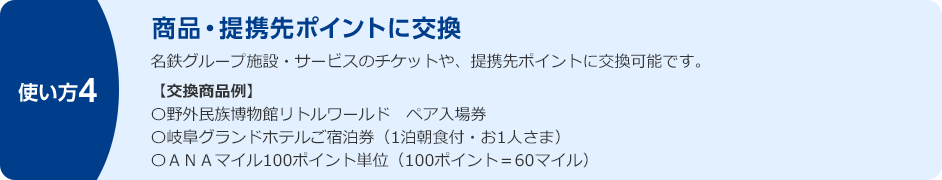 使い方4 商品・提携先ポイントに交換 名鉄グループ施設・サービスのチケットや、提携先ポイントに交換可能です。【交換商品例】 ○野外民族博物館リトルワールド ペア入場券 ○岐阜グランドホテルご宿泊券(1泊朝食付・お1人さま) ○ANAマイル100ポイント単位(100ポイント=60マイル)