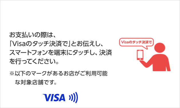 お支払いの際は、「Visaのタッチ決済で」とお伝えし、スマートフォンを端末にタッチし、決済を行ってください。 ※以下のマークがあるお店がご利用可能な対象店舗です。 VISA