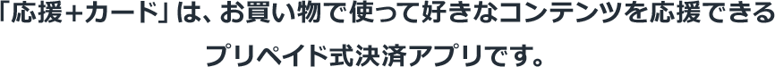 「応援＋カード」は、お買い物で使って好きなコンテンツを応援できるプリペイド式決済アプリです。