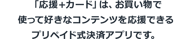 「応援＋カード」は、お買い物で使って好きなコンテンツを応援できるプリペイド式決済アプリです。