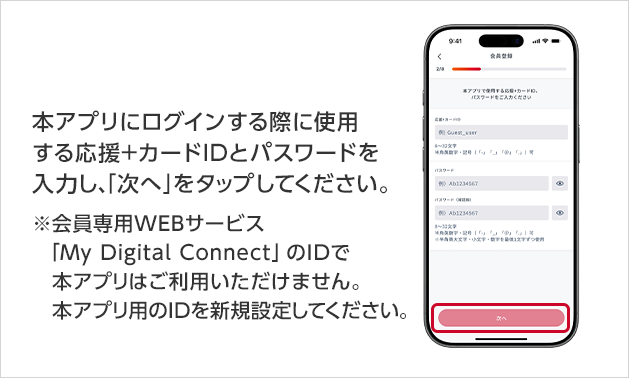 本アプリにログインする際に使用する応援＋カードIDとパスワードを入力し、「次へ」をタップしてください。※会員専用WEBサービス「My Digital Connect」のIDで本アプリはご利用いただけません。本アプリ用のIDを新規設定してください。