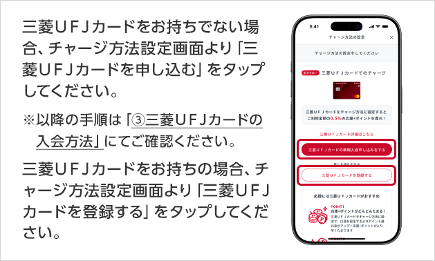 三菱ＵＦＪカードをお持ちでない場合、チャージ方法設定画面より「三菱ＵＦＪカードを申し込む」をタップしてください。※以降の手順は「③三菱ＵＦＪカードの入会方法」にてご確認ください。三菱ＵＦＪカードをお持ちの場合、チャージ方法設定画面より「三菱ＵＦＪカードを登録する」をタップしてください。