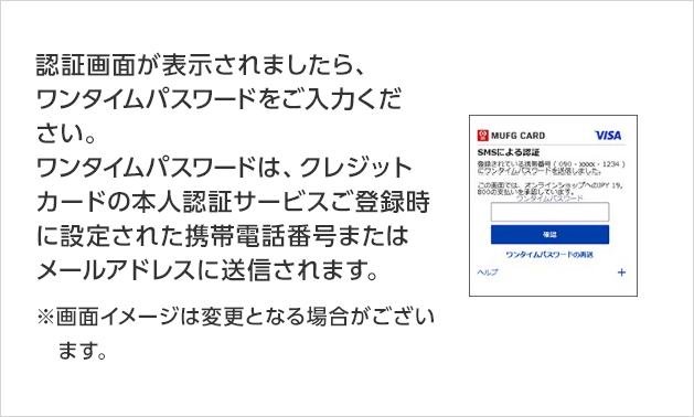 認証画面が表示されましたら、ワンタイムパスワードをご入力ください。 ワンタイムパスワードは、クレジットカードの本人認証サービスご登録時に設定された携帯電話番号またはメールアドレスに送信されます。 ※画面イメージは変更となる場合がございます。